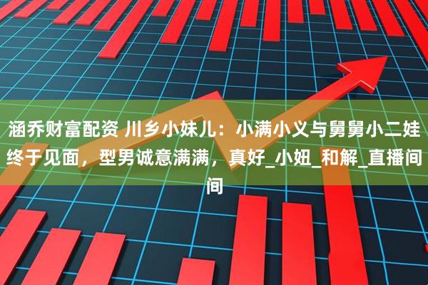 涵乔财富配资 川乡小妹儿：小满小义与舅舅小二娃终于见面，型男诚意满满，真好_小妞_和解_直播间