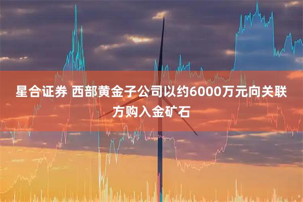 星合证券 西部黄金子公司以约6000万元向关联方购入金矿石