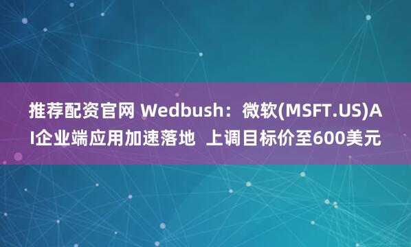 推荐配资官网 Wedbush：微软(MSFT.US)AI企业端应用加速落地  上调目标价至600美元