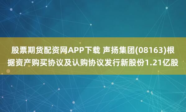 股票期货配资网APP下载 声扬集团(08163)根据资产购买协议及认购协议发行新股份1.21亿股