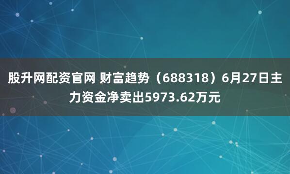 股升网配资官网 财富趋势（688318）6月27日主力资金净卖出5973.62万元