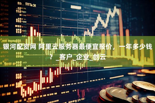银河配资网 阿里云服务器最便宜报价，一年多少钱？_客户_企业_创云
