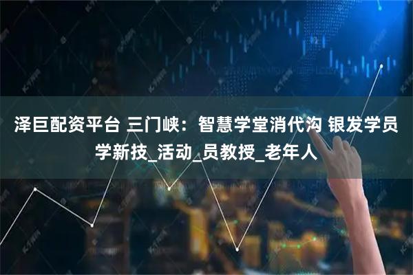 泽巨配资平台 三门峡：智慧学堂消代沟 银发学员学新技_活动_员教授_老年人
