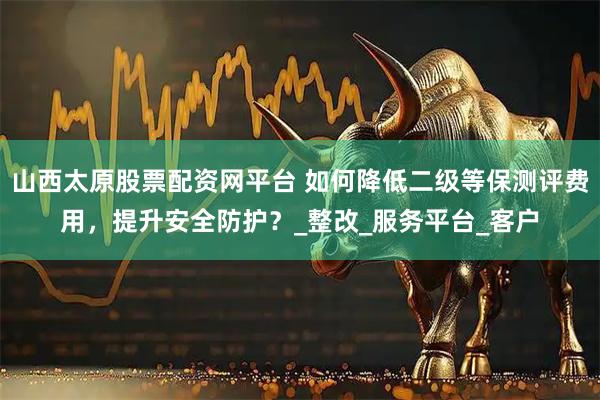 山西太原股票配资网平台 如何降低二级等保测评费用，提升安全防护？_整改_服务平台_客户
