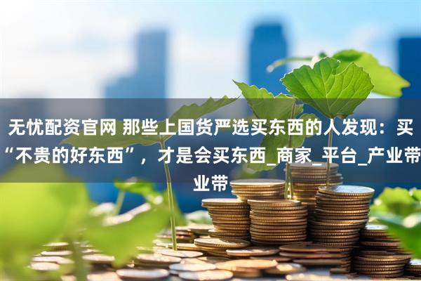 无忧配资官网 那些上国货严选买东西的人发现：买“不贵的好东西”，才是会买东西_商家_平台_产业带