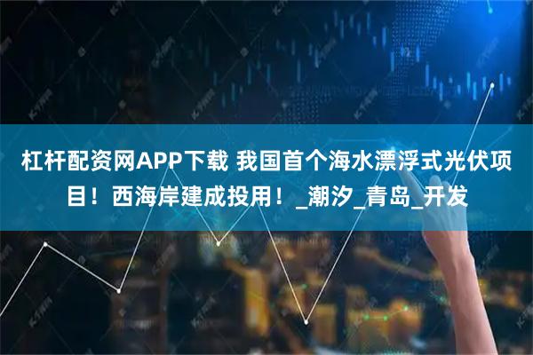 杠杆配资网APP下载 我国首个海水漂浮式光伏项目！西海岸建成投用！_潮汐_青岛_开发