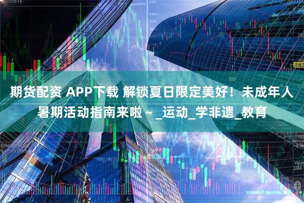 期货配资 APP下载 解锁夏日限定美好！未成年人暑期活动指南来啦～_运动_学非遗_教育