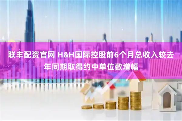 联丰配资官网 H&H国际控股前6个月总收入较去年同期取得约中单位数增幅