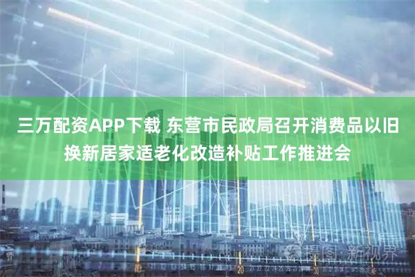 三万配资APP下载 东营市民政局召开消费品以旧换新居家适老化改造补贴工作推进会