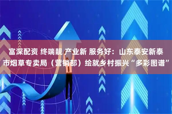 富深配资 终端靓 产业新 服务好：山东泰安新泰市烟草专卖局（营销部）绘就乡村振兴“多彩图谱”