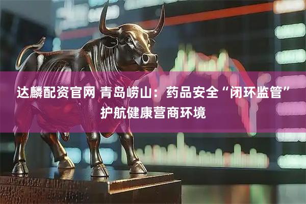 达麟配资官网 青岛崂山：药品安全“闭环监管”护航健康营商环境