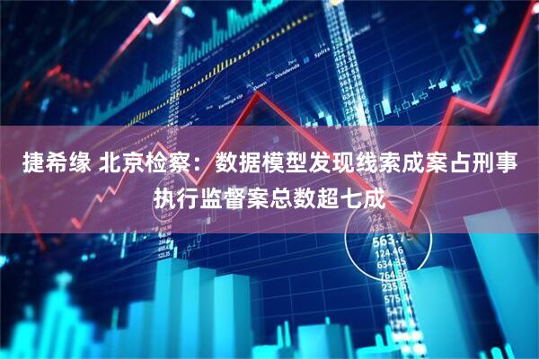 捷希缘 北京检察：数据模型发现线索成案占刑事执行监督案总数超七成