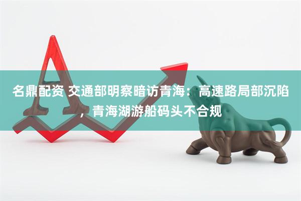 名鼎配资 交通部明察暗访青海：高速路局部沉陷，青海湖游船码头不合规