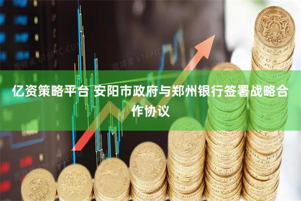 亿资策略平台 安阳市政府与郑州银行签署战略合作协议