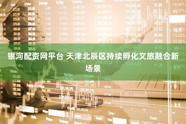 银河配资网平台 天津北辰区持续孵化文旅融合新场景