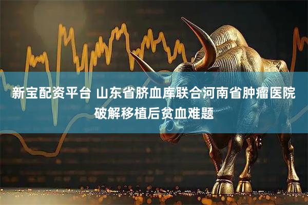 新宝配资平台 山东省脐血库联合河南省肿瘤医院破解移植后贫血难题