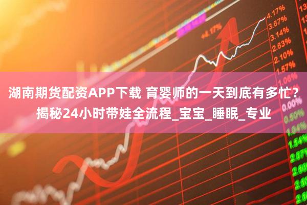 湖南期货配资APP下载 育婴师的一天到底有多忙？揭秘24小时带娃全流程_宝宝_睡眠_专业
