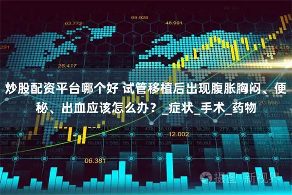 炒股配资平台哪个好 试管移植后出现腹胀胸闷、便秘、出血应该怎么办？_症状_手术_药物