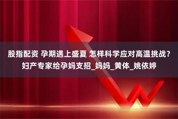 股指配资 孕期遇上盛夏 怎样科学应对高温挑战？妇产专家给孕妈支招_妈妈_黄体_姚依婷