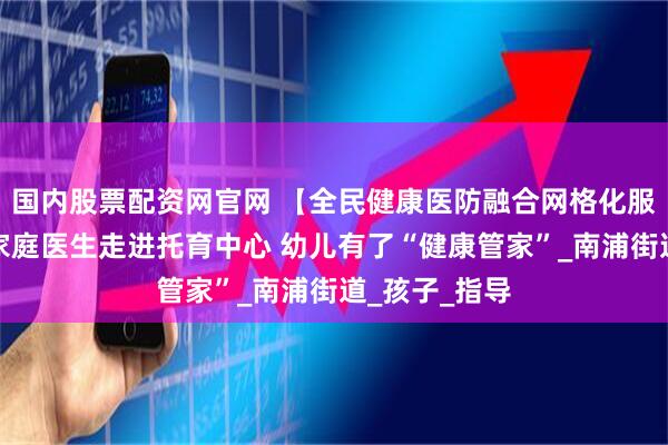 国内股票配资网官网 【全民健康医防融合网格化服务】浦城：家庭医生走进托育中心 幼儿有了“健康管家”_南浦街道_孩子_指导