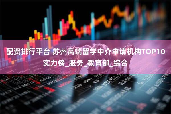 配资排行平台 苏州高端留学中介申请机构TOP10实力榜_服务_教育部_综合