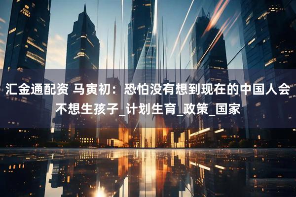 汇金通配资 马寅初：恐怕没有想到现在的中国人会不想生孩子_计划生育_政策_国家