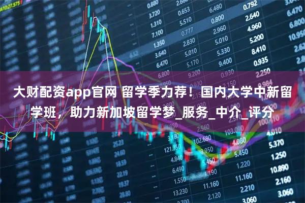 大财配资app官网 留学季力荐！国内大学中新留学班，助力新加坡留学梦_服务_中介_评分