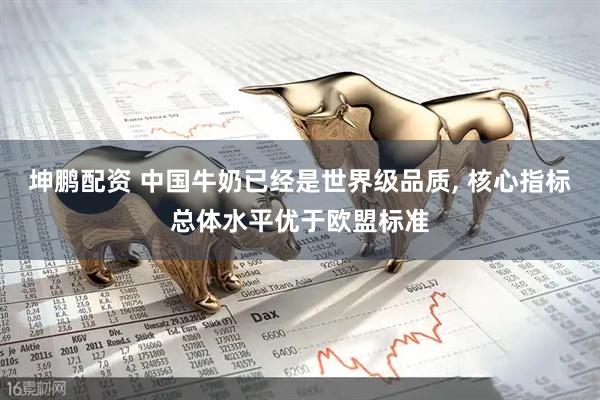 坤鹏配资 中国牛奶已经是世界级品质, 核心指标总体水平优于欧盟标准