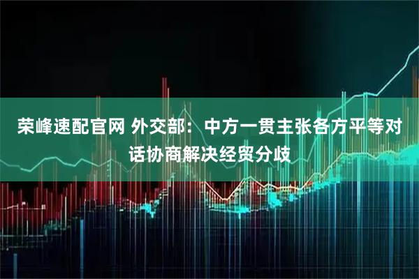 荣峰速配官网 外交部：中方一贯主张各方平等对话协商解决经贸分歧