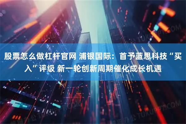 股票怎么做杠杆官网 浦银国际：首予蓝思科技“买入”评级 新一轮创新周期催化成长机遇