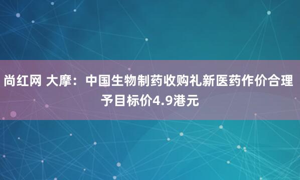尚红网 大摩：中国生物制药收购礼新医药作价合理 予目标价4.9港元