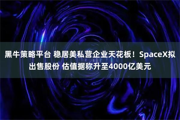 黑牛策略平台 稳居美私营企业天花板！SpaceX拟出售股份 估值据称升至4000亿美元