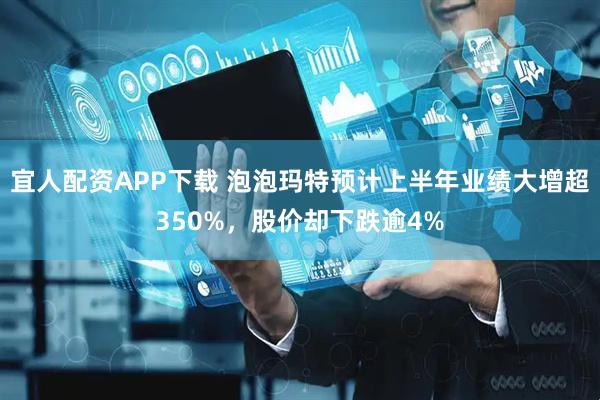 宜人配资APP下载 泡泡玛特预计上半年业绩大增超350%，股价却下跌逾4%
