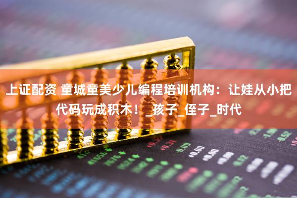 上证配资 童城童美少儿编程培训机构：让娃从小把代码玩成积木！_孩子_侄子_时代