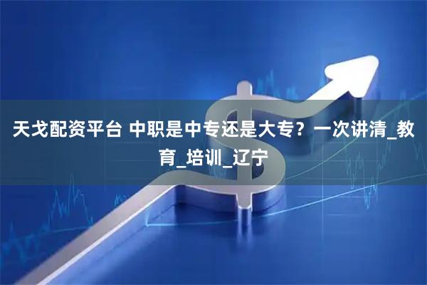 天戈配资平台 中职是中专还是大专？一次讲清_教育_培训_辽宁
