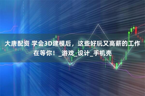 大唐配资 学会3D建模后，这些好玩又高薪的工作在等你！_游戏_设计_手机壳