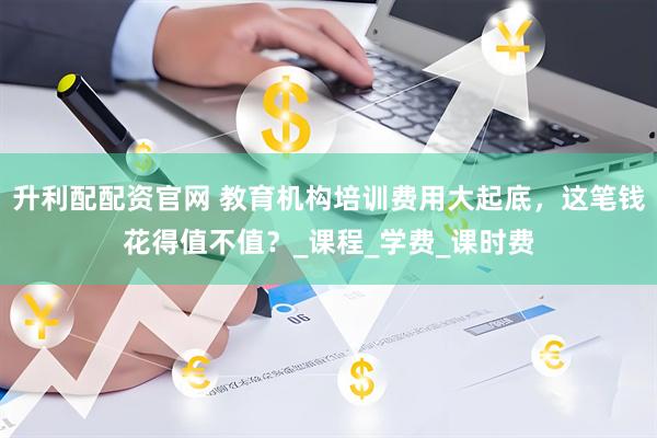 升利配配资官网 教育机构培训费用大起底，这笔钱花得值不值？_课程_学费_课时费