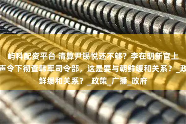 屿科配资平台 清算尹锡悦还不够？李在明新官上任三把火，一声令下彻查韩军司令部，这是要与朝鲜缓和关系？_政策_广播_政府