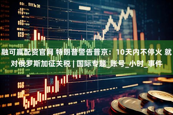 融可赢配资官网 特朗普警告普京：10天内不停火 就对俄罗斯加征关税 | 国际专题_账号_小时_事件