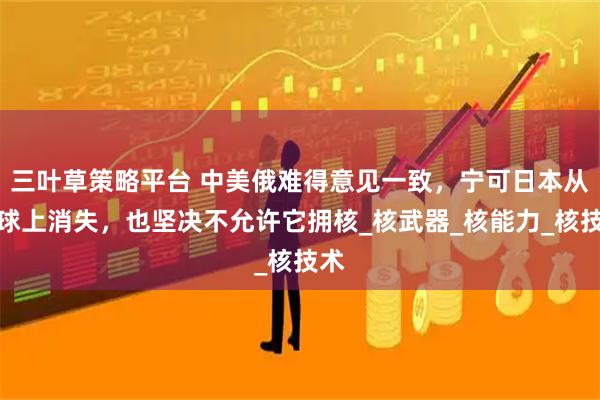 三叶草策略平台 中美俄难得意见一致，宁可日本从地球上消失，也坚决不允许它拥核_核武器_核能力_核技术