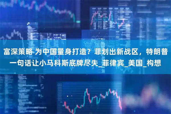 富深策略 为中国量身打造？菲划出新战区，特朗普一句话让小马科斯底牌尽失_菲律宾_美国_构想