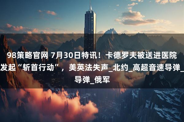 98策略官网 7月30日特讯！卡德罗夫被送进医院，俄发起“斩首行动”，美英法失声_北约_高超音速导弹_俄军
