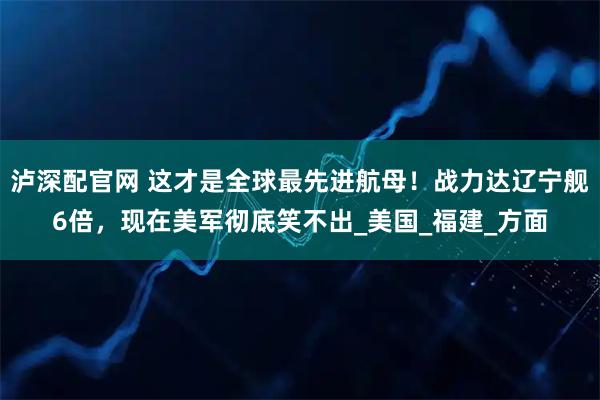 泸深配官网 这才是全球最先进航母！战力达辽宁舰6倍，现在美军彻底笑不出_美国_福建_方面