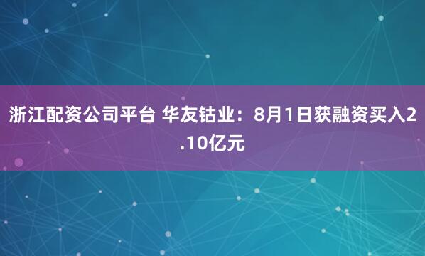 浙江配资公司平台 华友钴业：8月1日获融资买入2.10亿元