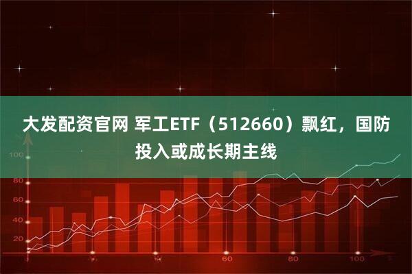 大发配资官网 军工ETF（512660）飘红，国防投入或成长期主线
