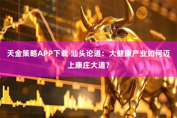 天金策略APP下载 汕头论道：大健康产业如何迈上康庄大道？