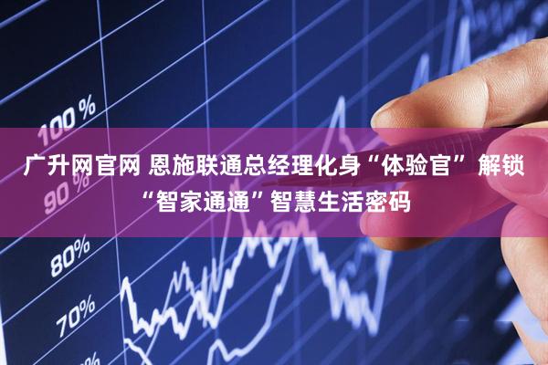 广升网官网 恩施联通总经理化身“体验官” 解锁“智家通通”智慧生活密码