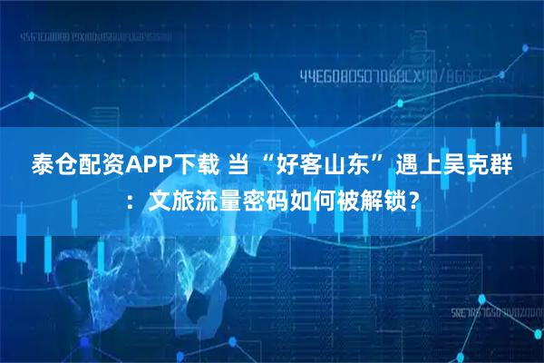 泰仓配资APP下载 当 “好客山东” 遇上吴克群：文旅流量密码如何被解锁？