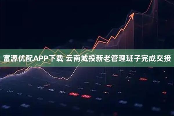 富源优配APP下载 云南城投新老管理班子完成交接