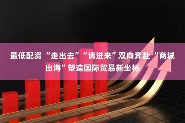 最低配资 “走出去”“请进来”双向奔赴 “商城出海”塑造国际贸易新坐标